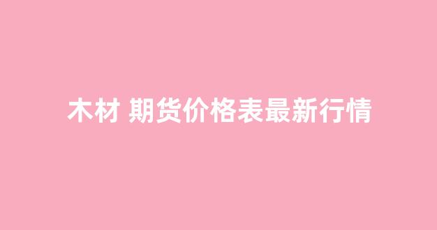 木材 期货价格表最新行情(玉米最新行情价格表走势图期货)_https://www.gfdzclz.com_上交所_第1张